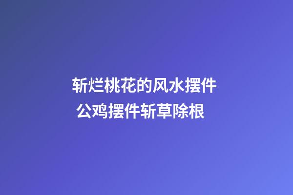 斩烂桃花的风水摆件  公鸡摆件斩草除根